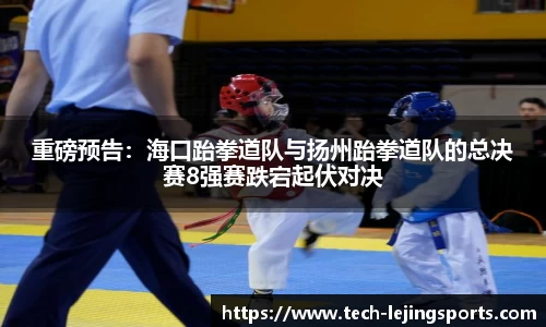 重磅预告：海口跆拳道队与扬州跆拳道队的总决赛8强赛跌宕起伏对决